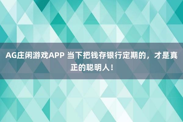 AG庄闲游戏APP 当下把钱存银行定期的，才是真正的聪明人！