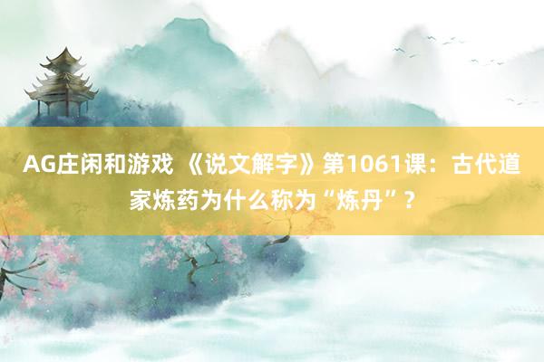 AG庄闲和游戏 《说文解字》第1061课：古代道家炼药为什么称为“炼丹”？