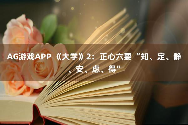 AG游戏APP 《大学》2：正心六要 “知、定、静、安、虑、得”
