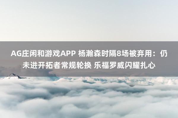 AG庄闲和游戏APP 杨瀚森时隔8场被弃用：仍未进开拓者常规轮换 乐福罗威闪耀扎心