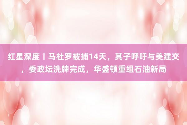 红星深度丨马杜罗被捕14天，其子呼吁与美建交，委政坛洗牌完成，华盛顿重组石油新局