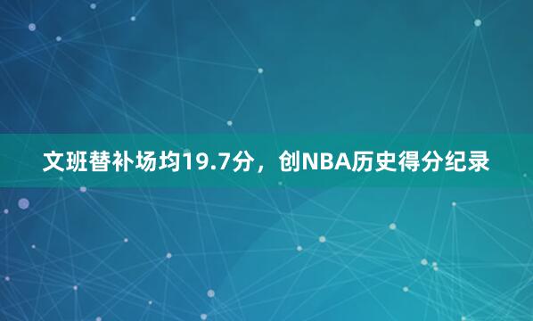 文班替补场均19.7分，创NBA历史得分纪录