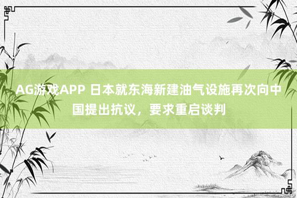 AG游戏APP 日本就东海新建油气设施再次向中国提出抗议,要求重启谈判