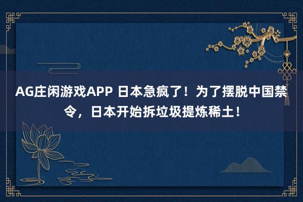 AG庄闲游戏APP 日本急疯了！为了摆脱中国禁令，日本开始拆垃圾提炼稀土！