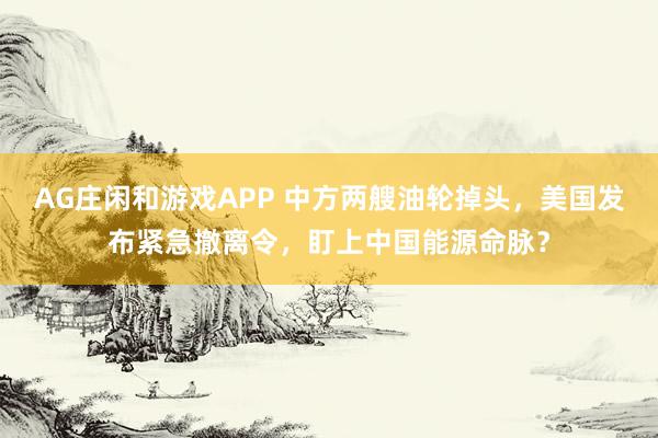 AG庄闲和游戏APP 中方两艘油轮掉头，美国发布紧急撤离令，盯上中国能源命脉？