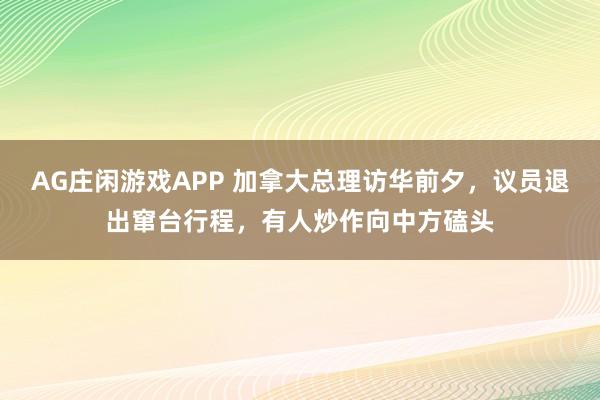AG庄闲游戏APP 加拿大总理访华前夕，议员退出窜台行程，有人炒作向中方磕头