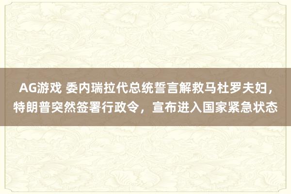 AG游戏 委内瑞拉代总统誓言解救马杜罗夫妇，特朗普突然签署行政令，宣布进入国家紧急状态