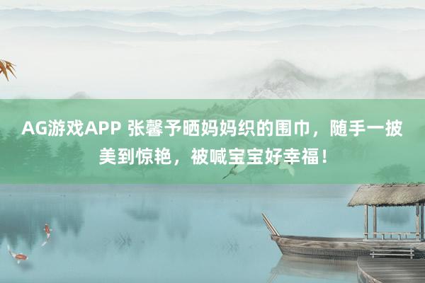 AG游戏APP 张馨予晒妈妈织的围巾，随手一披美到惊艳，被喊宝宝好幸福！