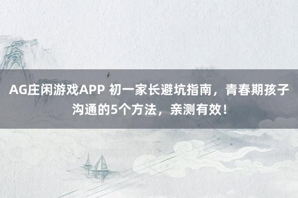 AG庄闲游戏APP 初一家长避坑指南,青春期孩子沟通的5个方法,亲测有效!
