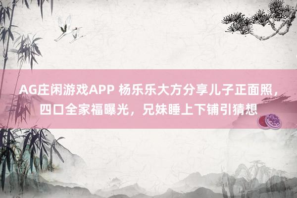 AG庄闲游戏APP 杨乐乐大方分享儿子正面照，四口全家福曝光，兄妹睡上下铺引猜想