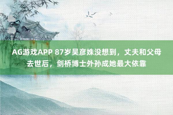 AG游戏APP 87岁吴彦姝没想到，丈夫和父母去世后，剑桥博士外孙成她最大依靠