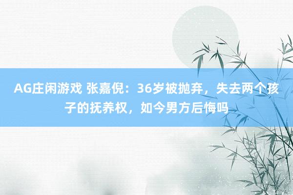 AG庄闲游戏 张嘉倪：36岁被抛弃，失去两个孩子的抚养权，如今男方后悔吗