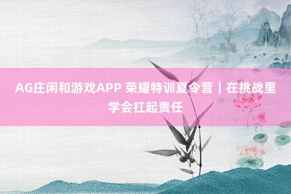 AG庄闲和游戏APP 荣耀特训夏令营｜在挑战里学会扛起责任