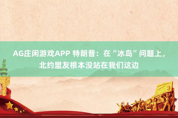 AG庄闲游戏APP 特朗普：在“冰岛”问题上，北约盟友根本没站在我们这边