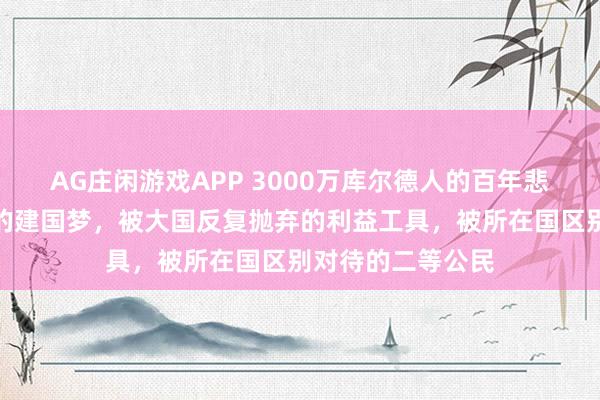 AG庄闲游戏APP 3000万库尔德人的百年悲情：被条约撕裂的建国梦，被大国反复抛弃的利益工具，被所在国区别对待的二等公民