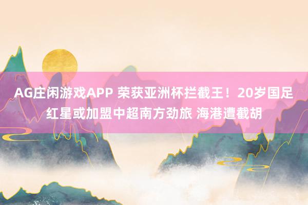 AG庄闲游戏APP 荣获亚洲杯拦截王！20岁国足红星或加盟中超南方劲旅 海港遭截胡