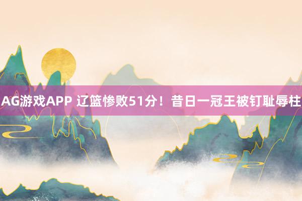 AG游戏APP 辽篮惨败51分！昔日一冠王被钉耻辱柱