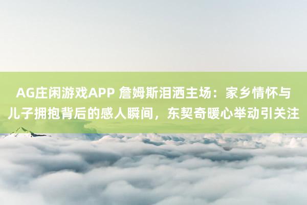 AG庄闲游戏APP 詹姆斯泪洒主场：家乡情怀与儿子拥抱背后的感人瞬间，东契奇暖心举动引关注