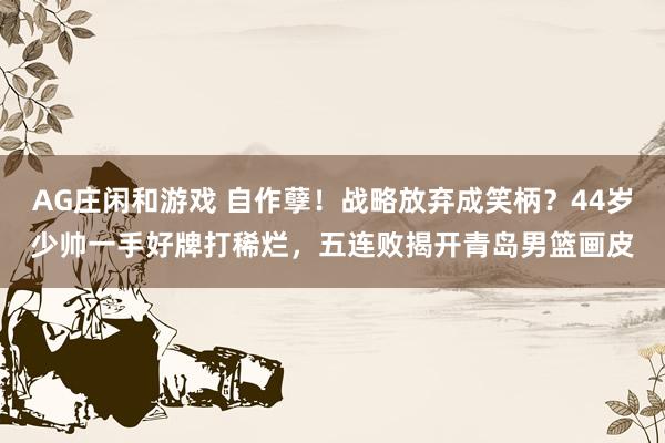 AG庄闲和游戏 自作孽！战略放弃成笑柄？44岁少帅一手好牌打稀烂，五连败揭开青岛男篮画皮