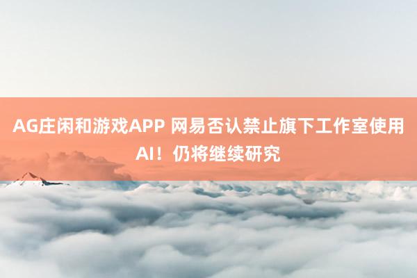 AG庄闲和游戏APP 网易否认禁止旗下工作室使用AI！仍将继续研究