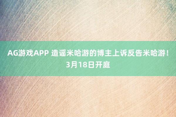 AG游戏APP 造谣米哈游的博主上诉反告米哈游！3月18日开庭