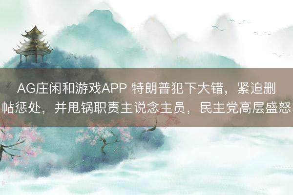 AG庄闲和游戏APP 特朗普犯下大错,紧迫删帖惩处,并甩锅职责主说念主员,民主党高层盛怒