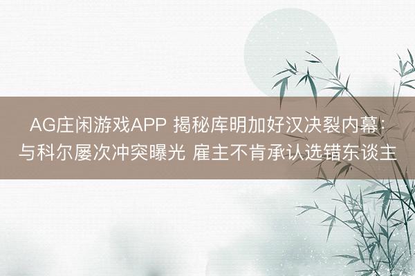 AG庄闲游戏APP 揭秘库明加好汉决裂内幕：与科尔屡次冲突曝光 雇主不肯承认选错东谈主