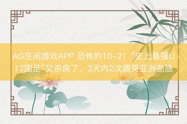 AG庄闲游戏APP 恐怖的10-2！“史上最强U17国足”又杀疯了，3天内2次踢哭亚洲劲旅