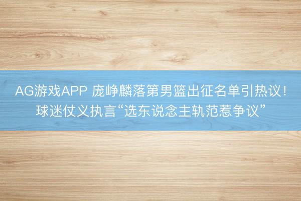 AG游戏APP 庞峥麟落第男篮出征名单引热议!球迷仗义执言“选东说念主轨范惹争议”