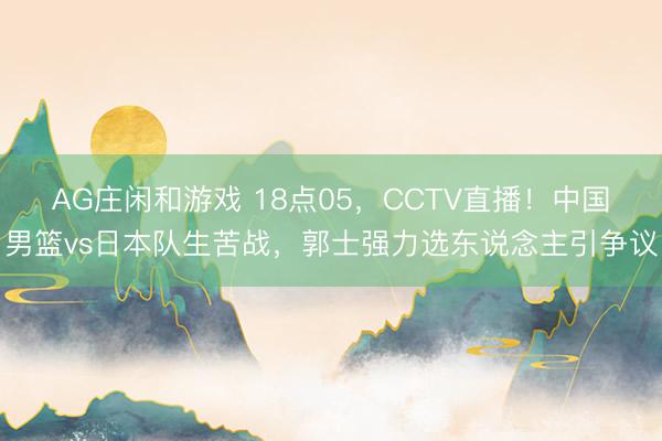 AG庄闲和游戏 18点05，CCTV直播！中国男篮vs日本队生苦战，郭士强力选东说念主引争议