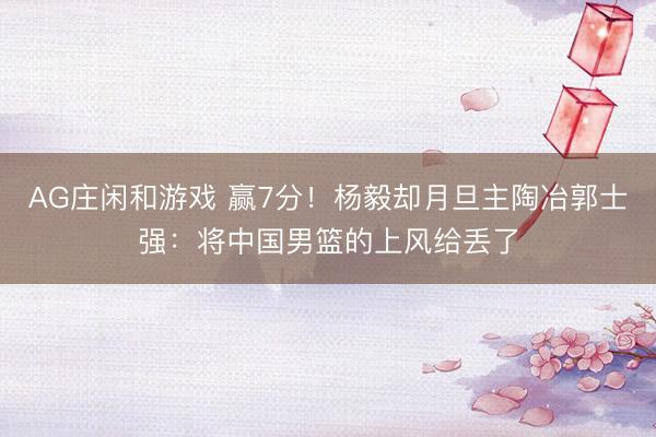 AG庄闲和游戏 赢7分!杨毅却月旦主陶冶郭士强:将中国男篮的上风给丢了