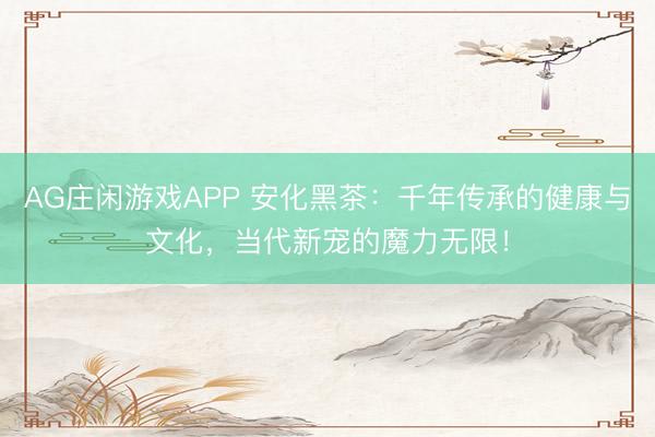 AG庄闲游戏APP 安化黑茶：千年传承的健康与文化，当代新宠的魔力无限！